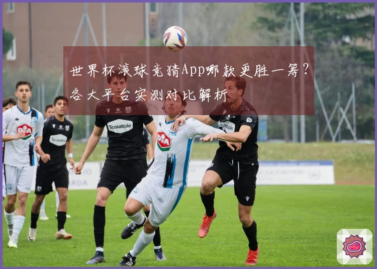 世界杯滚球竞猜App哪款更胜一筹？各大平台实测对比解析
