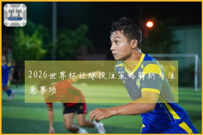 2026世界杯让球投注策略解析与注意事项